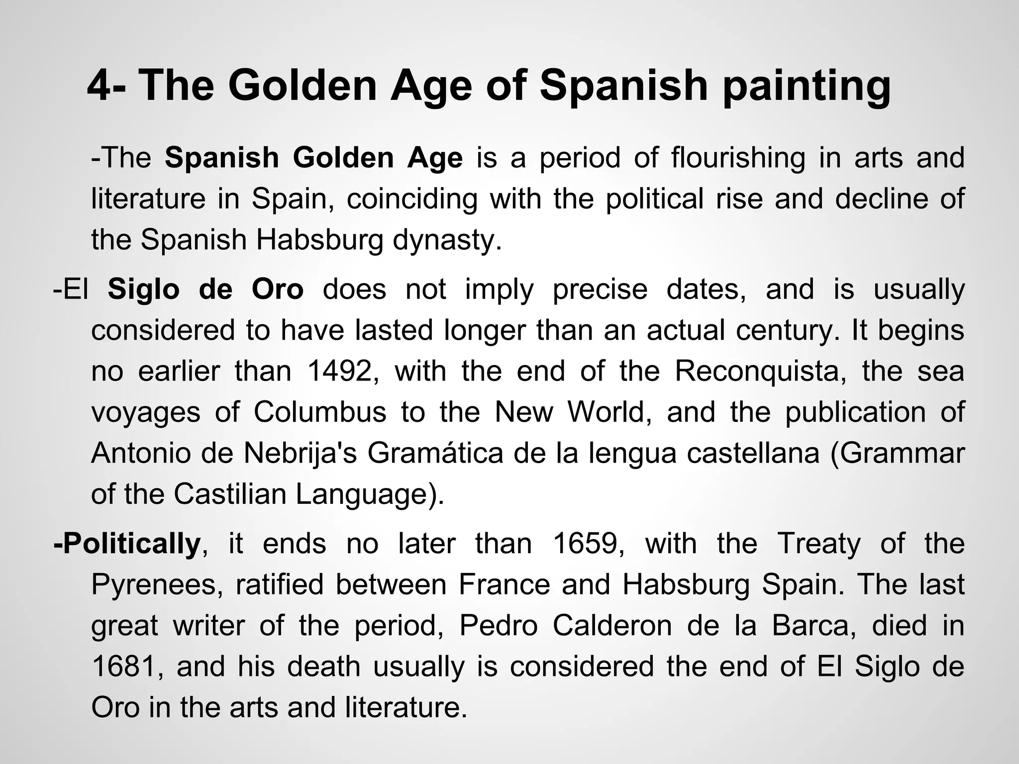4- The Golden Age of Spanish painting
-The Spanish Golden Age is a period of flourishing in arts and
literature in Spain, coinciding with the political rise and decline of
the Spanish Habsburg dynasty.
-El Siglo de Oro does not imply precise dates, and is usually
considered to have lasted longer than an actual century. It begins
no earlier than 1492, with the end of the Reconquista, the sea
voyages of Columbus to the New World, and the publication of
Antonio de Nebrija's Gramática de la lengua castellana (Grammar
of the Castilian Language).
-Politically, it ends no later than 1659, with the Treaty of the
Pyrenees, ratified between France and Habsburg Spain. The last
great writer of the period, Pedro Calderon de la Barca, died in
1681, and his death usually is considered the end of El Siglo de
Oro in the arts and literature.
 