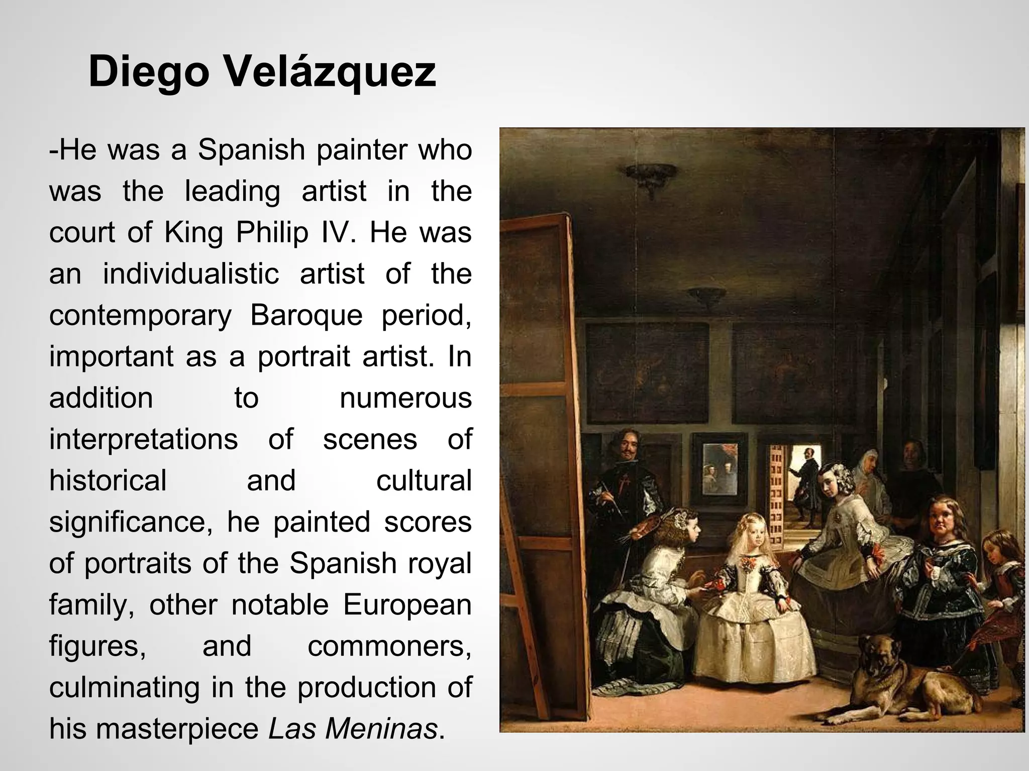 Diego Velázquez
-He was a Spanish painter who
was the leading artist in the
court of King Philip IV. He was
an individualistic artist of the
contemporary Baroque period,
important as a portrait artist. In
addition to numerous
interpretations of scenes of
historical and cultural
significance, he painted scores
of portraits of the Spanish royal
family, other notable European
figures, and commoners,
culminating in the production of
his masterpiece Las Meninas.
 