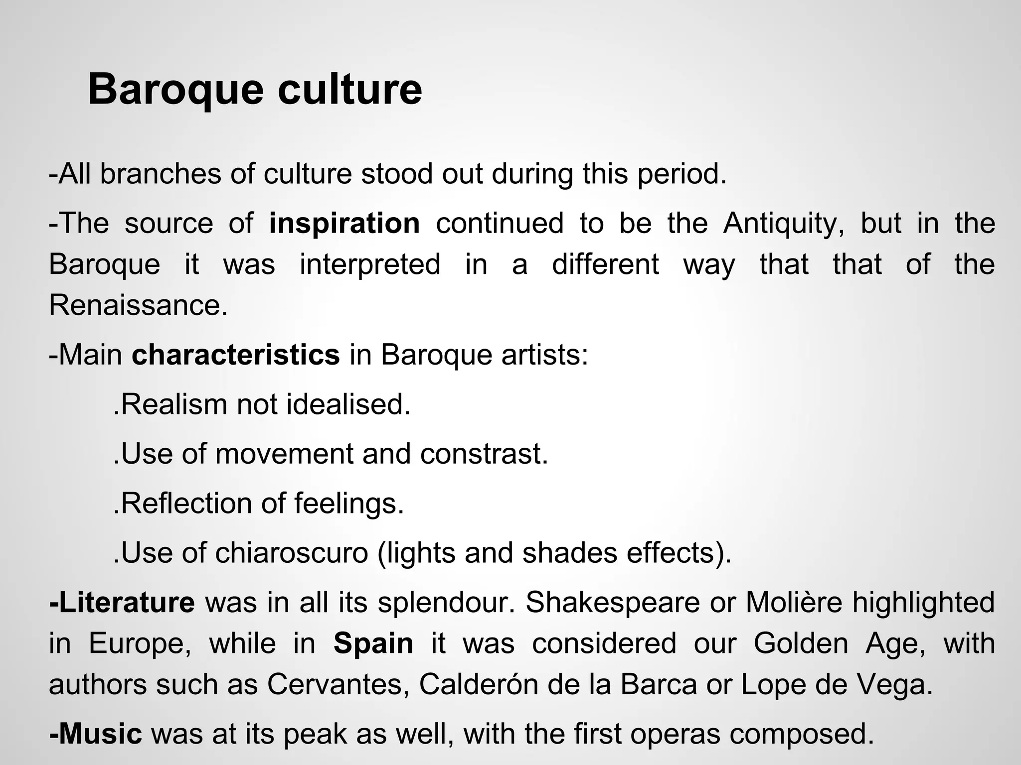 Baroque culture
-All branches of culture stood out during this period.
-The source of inspiration continued to be the Antiquity, but in the
Baroque it was interpreted in a different way that that of the
Renaissance.
-Main characteristics in Baroque artists:
.Realism not idealised.
.Use of movement and constrast.
.Reflection of feelings.
.Use of chiaroscuro (lights and shades effects).
-Literature was in all its splendour. Shakespeare or Molière highlighted
in Europe, while in Spain it was considered our Golden Age, with
authors such as Cervantes, Calderón de la Barca or Lope de Vega.
-Music was at its peak as well, with the first operas composed.
 