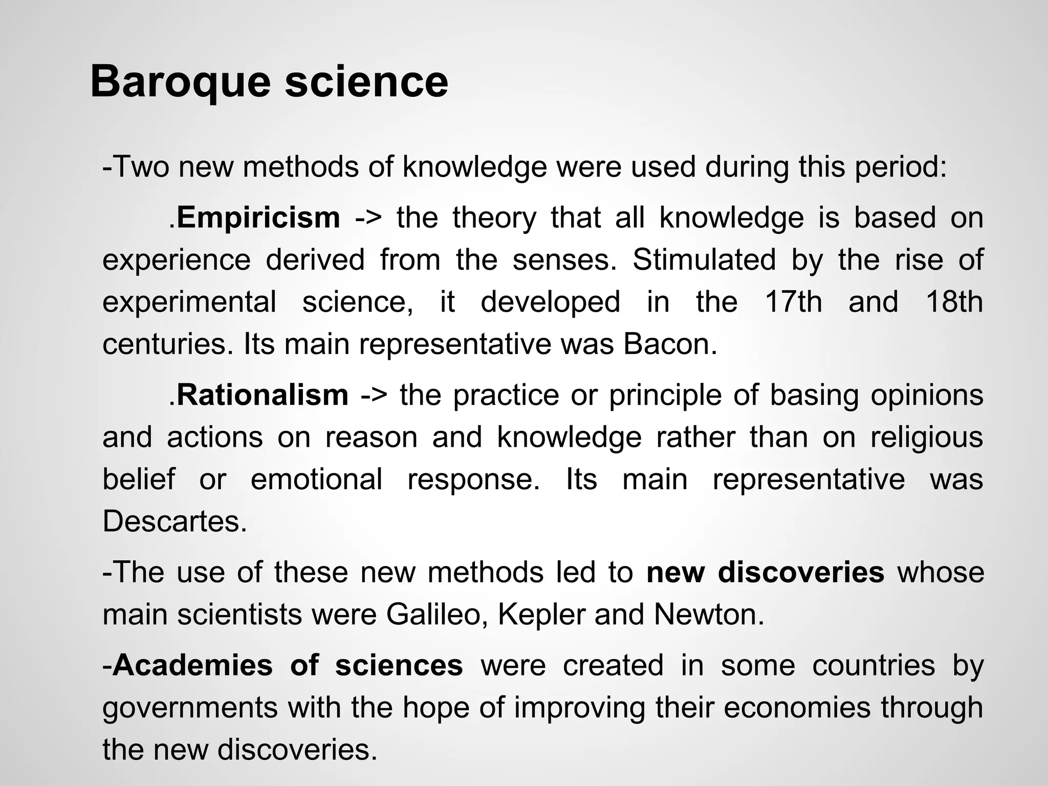 Baroque science
-Two new methods of knowledge were used during this period:
.Empiricism -> the theory that all knowledge is based on
experience derived from the senses. Stimulated by the rise of
experimental science, it developed in the 17th and 18th
centuries. Its main representative was Bacon.
.Rationalism -> the practice or principle of basing opinions
and actions on reason and knowledge rather than on religious
belief or emotional response. Its main representative was
Descartes.
-The use of these new methods led to new discoveries whose
main scientists were Galileo, Kepler and Newton.
-Academies of sciences were created in some countries by
governments with the hope of improving their economies through
the new discoveries.
 