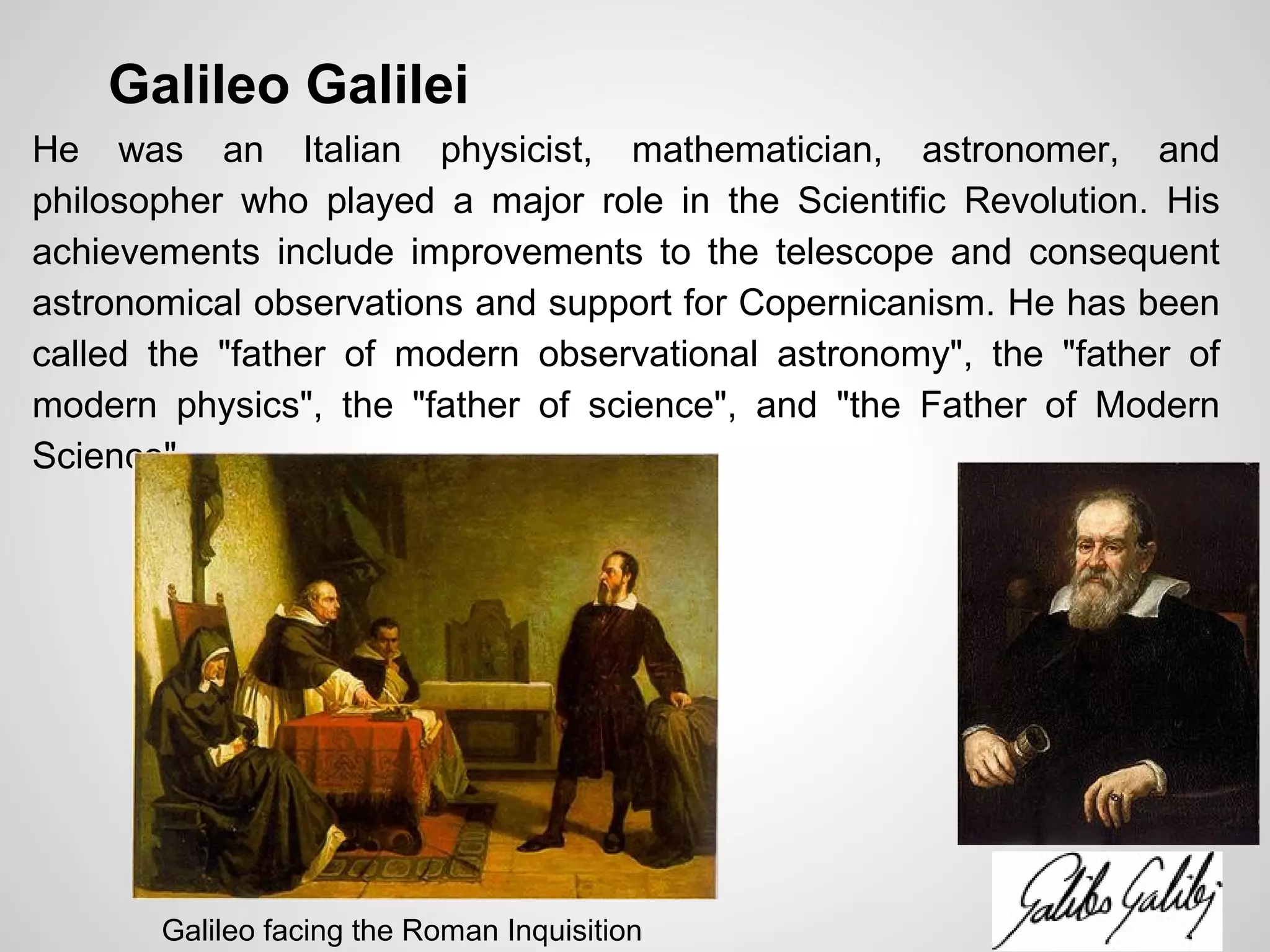 Galileo Galilei
He was an Italian physicist, mathematician, astronomer, and
philosopher who played a major role in the Scientific Revolution. His
achievements include improvements to the telescope and consequent
astronomical observations and support for Copernicanism. He has been
called the "father of modern observational astronomy", the "father of
modern physics", the "father of science", and "the Father of Modern
Science".
Galileo facing the Roman Inquisition
 