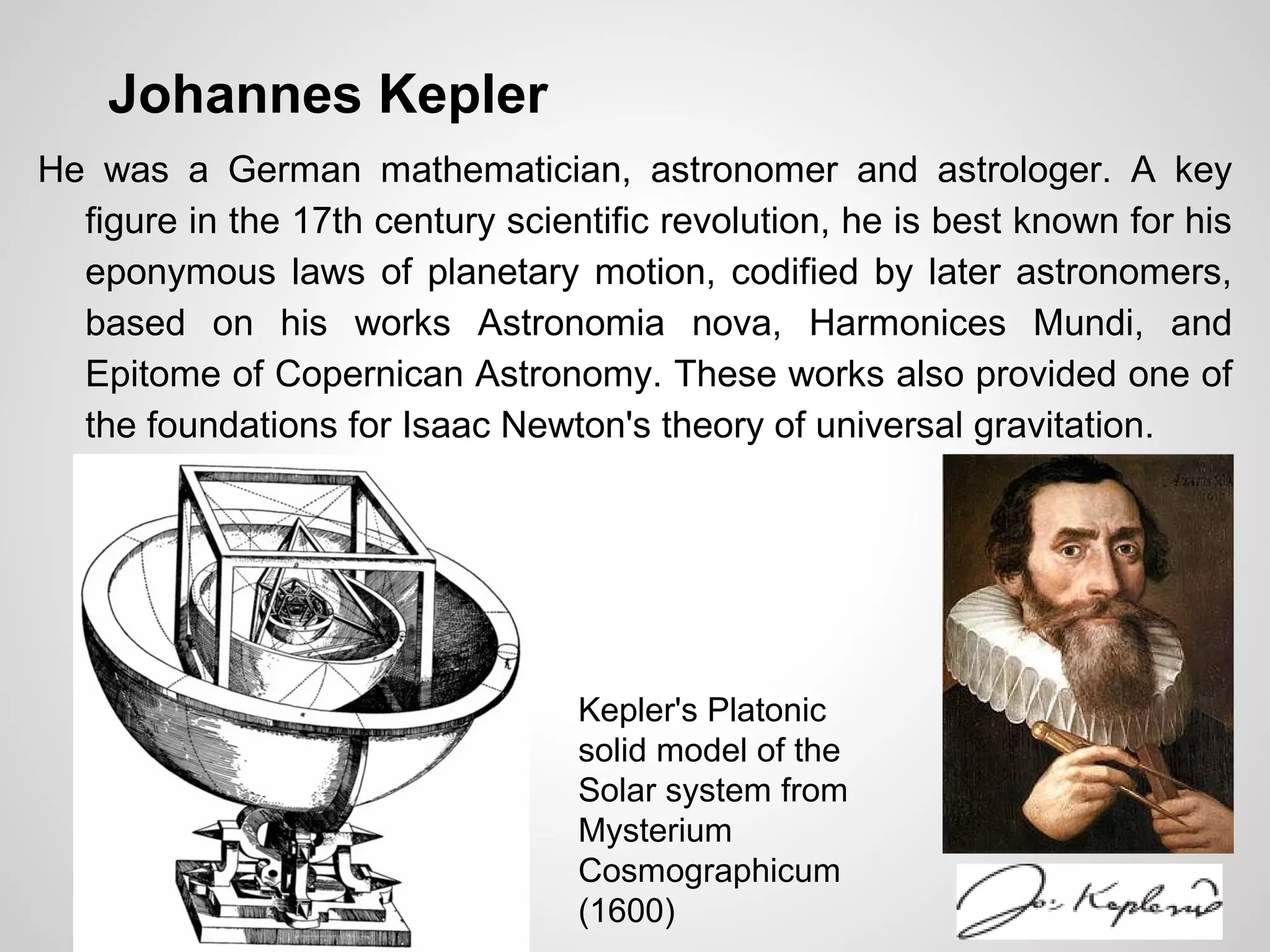 Johannes Kepler
He was a German mathematician, astronomer and astrologer. A key
figure in the 17th century scientific revolution, he is best known for his
eponymous laws of planetary motion, codified by later astronomers,
based on his works Astronomia nova, Harmonices Mundi, and
Epitome of Copernican Astronomy. These works also provided one of
the foundations for Isaac Newton's theory of universal gravitation.
Kepler's Platonic
solid model of the
Solar system from
Mysterium
Cosmographicum
(1600)
 