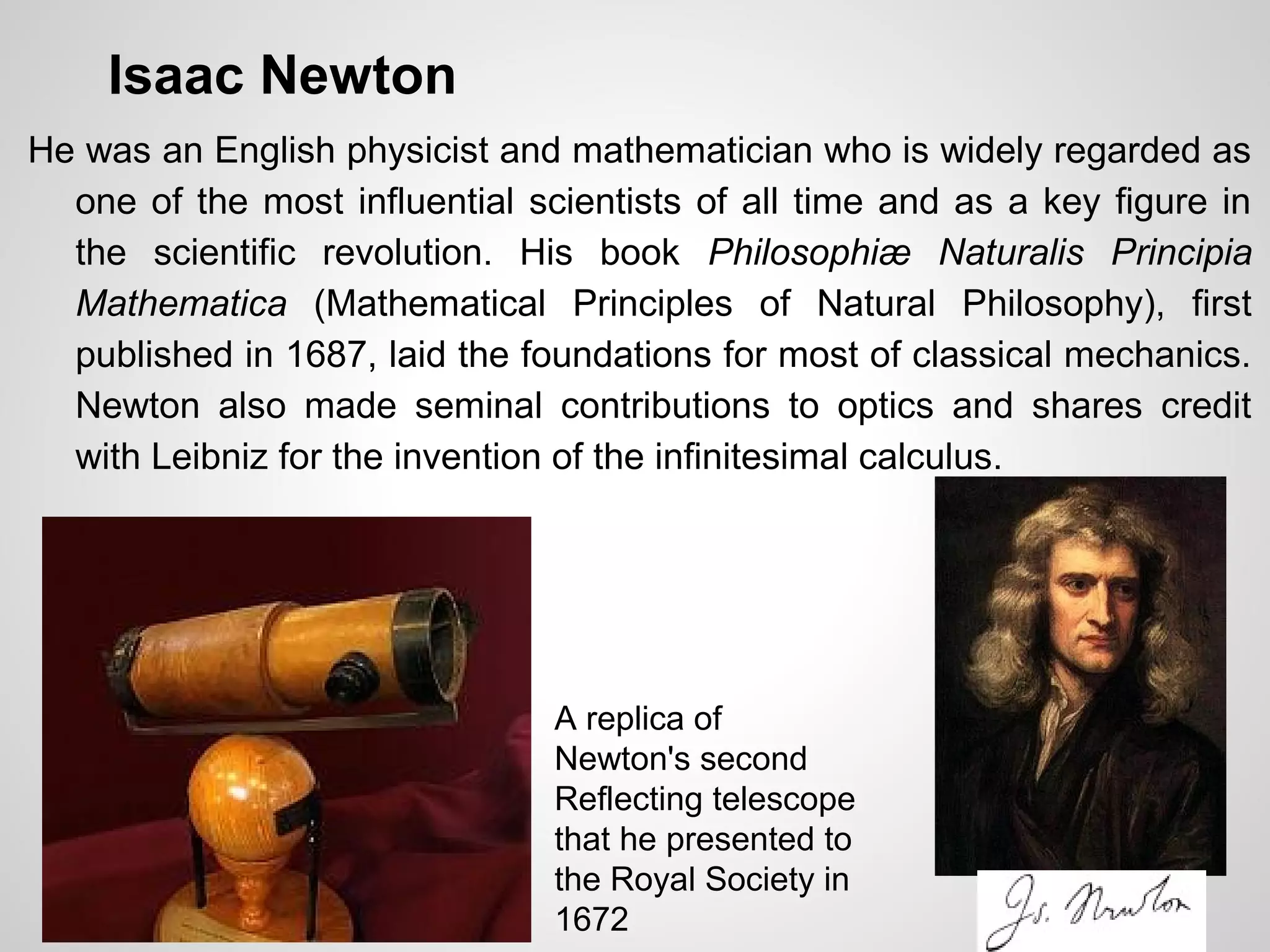 Isaac Newton
He was an English physicist and mathematician who is widely regarded as
one of the most influential scientists of all time and as a key figure in
the scientific revolution. His book Philosophiæ Naturalis Principia
Mathematica (Mathematical Principles of Natural Philosophy), first
published in 1687, laid the foundations for most of classical mechanics.
Newton also made seminal contributions to optics and shares credit
with Leibniz for the invention of the infinitesimal calculus.
A replica of
Newton's second
Reflecting telescope
that he presented to
the Royal Society in
1672
 