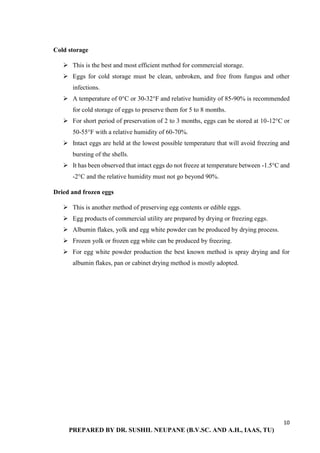 10
PREPARED BY DR. SUSHIL NEUPANE (B.V.SC. AND A.H., IAAS, TU)
Cold storage
 This is the best and most efficient method for commercial storage.
 Eggs for cold storage must be clean, unbroken, and free from fungus and other
infections.
 A temperature of 0°C or 30-32°F and relative humidity of 85-90% is recommended
for cold storage of eggs to preserve them for 5 to 8 months.
 For short period of preservation of 2 to 3 months, eggs can be stored at 10-12°C or
50-55°F with a relative humidity of 60-70%.
 Intact eggs are held at the lowest possible temperature that will avoid freezing and
bursting of the shells.
 It has been observed that intact eggs do not freeze at temperature between -1.5°C and
-2°C and the relative humidity must not go beyond 90%.
Dried and frozen eggs
 This is another method of preserving egg contents or edible eggs.
 Egg products of commercial utility are prepared by drying or freezing eggs.
 Albumin flakes, yolk and egg white powder can be produced by drying process.
 Frozen yolk or frozen egg white can be produced by freezing.
 For egg white powder production the best known method is spray drying and for
albumin flakes, pan or cabinet drying method is mostly adopted.
 