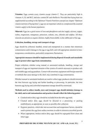 3
PREPARED BY DR. SUSHIL NEUPANE (B.V.SC. AND A.H., IAAS, TU)
Vitamins: Eggs contain every vitamin except vitamin C. They are particularly high in
vitamins A, D, and B12, and also contain B1 and riboflavin. Provided that laying hens are
supplemented according to the Optimum Vitamin Nutrition concept (see chapter ‘Optimum
vitamin nutrition of laying hens’), eggs are an important vehicle to complement the essential
vitamin supply to the human population.
Minerals: Eggs are a good source of iron and phosphorus and also supply calcium, copper,
iodine, magnesium, manganese, potassium, sodium, zinc, chloride and sulphur. All these
minerals are present as organic chelates, highly bioavailable, in the edible part of the egg.
Collection, handling, storage and transport of eggs
Eggs should be collected, handled, stored and transported in a manner that minimizes
contamination and/or damage to the egg or egg shell, and with appropriate attention to time-
temperature considerations, particularly temperature fluctuations.
Appropriate measures should be implemented during disposal of unsafe and unsuitable
eggs to protect other eggs from contamination.
Proper collection, whether using manual or automated methods, handling, storage and
transport of eggs are important elements of the system of controls necessary to produce safe
and suitable eggs and egg products. Contact with unsanitary equipment and foreign materials
or methods that cause damage to the shell, may contribute to egg contamination.
Whether manual or automated methods are used to collect eggs, producers should minimize
the time between egg laying and further handling or processing. In particular, the time
between egg laying and controlled temperature storage should be minimized.
Methods used to collect, handle, store and transport eggs should minimize damage to
the shell, and avoid contamination and practices should reflect the following points:
 Cracked and/or dirty eggs should be excluded from the table egg trade.
 Cracked and/or dirty eggs should be directed to a processing or packing
establishment, as appropriate, as soon as possible after collection
 Hygienic practices, which take into account time and temperature factors, should be
used to protect the egg from surface moisture in order to minimize microbial growth.
 Where appropriate, broken and/or dirty eggs should be segregated from clean and
intact eggs.
 