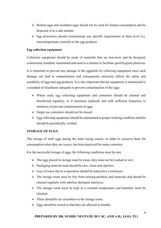 4
PREPARED BY DR. SUSHIL NEUPANE (B.V.SC. AND A.H., IAAS, TU)
 Broken eggs and incubator eggs should not be used for human consumption and be
disposed of in a safe manner.
 Egg processors should communicate any specific requirements at farm level (i.e.
time/temperature controls) to the egg producer
Egg collection equipment
Collection equipment should be made of materials that are non-toxic and be designed,
constructed, installed, maintained and used in a manner to facilitate good hygiene practices.
It is important to prevent any damage to the eggshells by collecting equipment since such
damage can lead to contamination and consequently adversely affects the safety and
suitability of eggs and egg products. It is also important that the equipment is maintained to
a standard of cleanliness adequate to prevent contamination of the eggs.
 Where used, egg collecting equipment and containers should be cleaned and
disinfected regularly, or if necessary replaced, and with sufficient frequency to
minimize or prevent contamination of eggs.
 Single use containers should not be reused.
 Egg collecting equipment should be maintained in proper working condition and this
should be periodically verified.
STORAGE OF EGGS
The storage of shell eggs during the main laying season, in order to conserve them for
consumption when they are scarce, has been practiced for many centuries.
For the successful storage of eggs, the following conditions must be met.
 The eggs placed in storage must be clean; they must not be washed or wet.
 Packaging material used should be new, clean and odorless.
 Loss of water due to evaporation should be reduced to a minimum.
 The storage room must be free from tainting products and materials and should be
cleaned regularly with odorless detergent sanitizers.
 The storage room must be kept at a constant temperature and humidity must be
checked.
 There should be air circulation in the storage room.
 Eggs should be stored so that they are allowed to breathe.
 