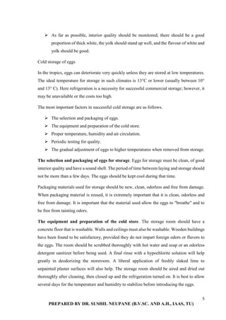 5
PREPARED BY DR. SUSHIL NEUPANE (B.V.SC. AND A.H., IAAS, TU)
 As far as possible, interior quality should be monitored; there should be a good
proportion of thick white, the yolk should stand up well, and the flavour of white and
yolk should be good.
Cold storage of eggs
In the tropics, eggs can deteriorate very quickly unless they are stored at low temperatures.
The ideal temperature for storage in such climates is 13°C or lower (usually between 10°
and 13° C). Here refrigeration is a necessity for successful commercial storage; however, it
may be unavailable or the costs too high.
The most important factors in successful cold storage are as follows.
 The selection and packaging of eggs.
 The equipment and preparation of the cold store.
 Proper temperature, humidity and air circulation.
 Periodic testing for quality.
 The gradual adjustment of eggs to higher temperatures when removed from storage.
The selection and packaging of eggs for storage. Eggs for storage must be clean, of good
interior quality and have a sound shell. The period of time between laying and storage should
not be more than a few days. The eggs should be kept cool during that time.
Packaging materials used for storage should be new, clean, odorless and free from damage.
When packaging material is reused, it is extremely important that it is clean, odorless and
free from damage. It is important that the material used allow the eggs to "breathe" and to
be free from tainting odors.
The equipment and preparation of the cold store. The storage room should have a
concrete floor that is washable. Walls and ceilings must also be washable. Wooden buildings
have been found to be satisfactory, provided they do not impart foreign odors or flavors to
the eggs. The room should be scrubbed thoroughly with hot water and soap or an odorless
detergent sanitizer before being used. A final rinse with a hypochlorite solution will help
greatly in deodorizing the storeroom. A liberal application of freshly slaked lime to
unpainted plaster surfaces will also help. The storage room should be aired and dried out
thoroughly after cleaning, then closed up and the refrigeration turned on. It is best to allow
several days for the temperature and humidity to stabilize before introducing the eggs.
 