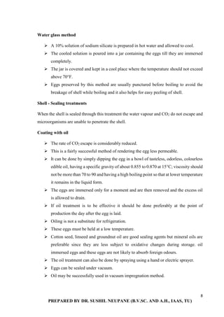 8
PREPARED BY DR. SUSHIL NEUPANE (B.V.SC. AND A.H., IAAS, TU)
Water glass method
 A 10% solution of sodium silicate is prepared in hot water and allowed to cool.
 The cooled solution is poured into a jar containing the eggs till they are immersed
completely.
 The jar is covered and kept in a cool place where the temperature should not exceed
above 70°F.
 Eggs preserved by this method are usually punctured before boiling to avoid the
breakage of shell while boiling and it also helps for easy peeling of shell.
Shell - Sealing treatments
When the shell is sealed through this treatment the water vapour and CO2 do not escape and
microorganisms are unable to penetrate the shell.
Coating with oil
 The rate of CO2 escape is considerably reduced.
 This is a fairly successful method of rendering the egg less permeable.
 It can be done by simply dipping the egg in a bowl of tasteless, odorless, colourless
edible oil, having a specific gravity of about 0.855 to 0.870 at 15°C; viscosity should
not be more than 70 to 90 and having a high boiling point so that at lower temperature
it remains in the liquid form.
 The eggs are immersed only for a moment and are then removed and the excess oil
is allowed to drain.
 If oil treatment is to be effective it should be done preferably at the point of
production the day after the egg is laid.
 Oiling is not a substitute for refrigeration.
 These eggs must be held at a low temperature.
 Cotton seed, linseed and groundnut oil are good sealing agents but mineral oils are
preferable since they are less subject to oxidative changes during storage. oil
immersed eggs and these eggs are not likely to absorb foreign odours.
 The oil treatment can also be done by spraying using a hand or electric sprayer.
 Eggs can be sealed under vacuum.
 Oil may be successfully used in vacuum impregnation method.
 