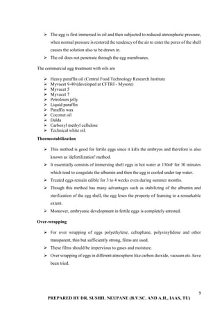 9
PREPARED BY DR. SUSHIL NEUPANE (B.V.SC. AND A.H., IAAS, TU)
 The egg is first immersed in oil and then subjected to reduced atmospheric pressure,
when normal pressure is restored the tendency of the air to enter the pores of the shell
causes the solution also to be drawn in.
 The oil does not penetrate through the egg membranes.
The commercial egg treatment with oils are
 Heavy paraffin oil (Central Food Technology Research Institute
 Myvacet 9-40 (developed at CFTRI - Mysore)
 Myvacet 5
 Myvacet 7
 Petroleum jelly
 Liquid paraffin
 Paraffin wax
 Coconut oil
 Dalda
 Carboxyl methyl cellulose
 Technical white oil.
Thermostabilization
 This method is good for fertile eggs since it kills the embryos and therefore is also
known as 'defertilization' method.
 It essentially consists of immersing shell eggs in hot water at 130oF for 30 minutes
which tend to coagulate the albumin and then the egg is cooled under tap water.
 Treated eggs remain edible for 3 to 4 weeks even during summer months.
 Though this method has many advantages such as stabilizing of the albumin and
sterilization of the egg shell, the egg loses the property of foaming to a remarkable
extent.
 Moreover, embryonic development in fertile eggs is completely arrested.
Over-wrapping
 For over wrapping of eggs polyethylene, cellophane, polyvinylidene and other
transparent, thin but sufficiently strong, films are used.
 These films should be impervious to gases and moisture.
 Over wrapping of eggs in different atmosphere like carbon dioxide, vacuum etc. have
been tried.
 