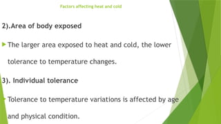 Factors affecting heat and cold
2).Area of body exposed
 The larger area exposed to heat and cold, the lower
tolerance to temperature changes.
3). Individual tolerance
 Tolerance to temperature variations is affected by age
and physical condition.
 