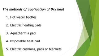 The methods of application of Dry heat
1. Hot water bottles
2. Electric heating pads
3. Aquathermia pad
4. Disposable heat pad
5. Electric cushions, pads or blankets
 