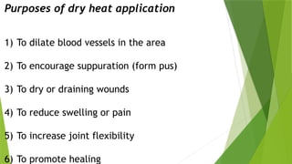 Purposes of dry heat application
1) To dilate blood vessels in the area
2) To encourage suppuration (form pus)
3) To dry or draining wounds
4) To reduce swelling or pain
5) To increase joint flexibility
6) To promote healing
 