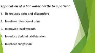 Application of a hot water bottle to a patient
1. To reduces pain and discomfort
2. To relieve retention of urine
3. To provide local warmth
4. To reduce abdominal distension
5. To relieve congestion
 