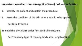 Important considerations in application of hot water bottles
1. Identify the patient and explain the procedure
2. Asses the condition of the skin where heat is to be applied.
Ex: Rash, Irritation
3). Read the physician’s order for specific instructions
Ex: Frequency, type of therapy, body area, length of time
 