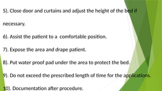 5). Close door and curtains and adjust the height of the bed if
necessary.
6). Assist the patient to a comfortable position.
7). Expose the area and drape patient.
8). Put water proof pad under the area to protect the bed.
9). Do not exceed the prescribed length of time for the applications.
10). Documentation after procedure.
 