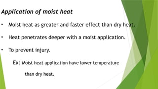 Application of moist heat
• Moist heat as greater and faster effect than dry heat.
• Heat penetrates deeper with a moist application.
• To prevent injury.
Ex: Moist heat application have lower temperature
than dry heat.
 