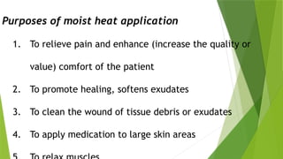 Purposes of moist heat application
1. To relieve pain and enhance (increase the quality or
value) comfort of the patient
2. To promote healing, softens exudates
3. To clean the wound of tissue debris or exudates
4. To apply medication to large skin areas
 
