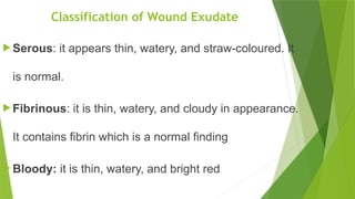 Classification of Wound Exudate
 Serous: it appears thin, watery, and straw-coloured. It
is normal.
 Fibrinous: it is thin, watery, and cloudy in appearance.
It contains fibrin which is a normal finding
 Bloody: it is thin, watery, and bright red
 