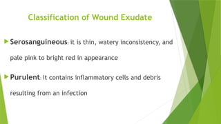 Classification of Wound Exudate
 Serosanguineous: it is thin, watery inconsistency, and
pale pink to bright red in appearance
 Purulent: it contains inflammatory cells and debris
resulting from an infection
 