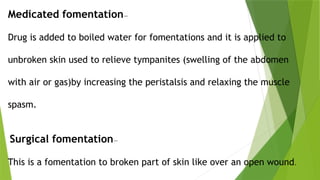 Medicated fomentation—
Drug is added to boiled water for fomentations and it is applied to
unbroken skin used to relieve tympanites (swelling of the abdomen
with air or gas)by increasing the peristalsis and relaxing the muscle
spasm.
Surgical fomentation—
This is a fomentation to broken part of skin like over an open wound.
 