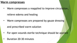 Warm compresses
• Warm compresses a reapplied to improve circulation,
relieve edema and healing
• Warm compresses are prepared by gauze dressing
and prescribed warm solution
• For open wounds sterile technique should be applied
• Duration 20-30 minutes
 