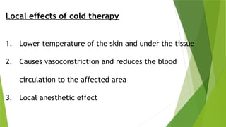 Local effects of cold therapy
1. Lower temperature of the skin and under the tissue
2. Causes vasoconstriction and reduces the blood
circulation to the affected area
3. Local anesthetic effect
 