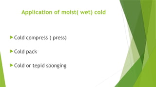 Application of moist( wet) cold
 Cold compress ( press)
 Cold pack
 Cold or tepid sponging
 