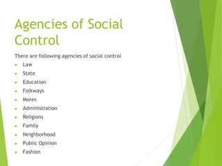 Agencies of Social
Control
There are following agencies of social control
▶ Law
▶ State
▶ Education
▶ Folkways
▶ Mores
▶ Administration
▶ Religions
▶ Family
▶ Neighborhood
▶ Public Opinion
▶ Fashion
 
