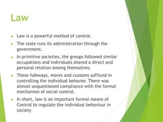 Law
▶ Law is a powerful method of control.
▶ The state runs its administration through the
government.
▶ In primitive societies, the groups followed similar
occupations and individuals shared a direct and
personal relation among themselves.
▶ These folkways, mores and customs sufficed in
controlling the individual behavior. There was
almost unquestioned compliance with the formal
mechanism of social control.
▶ In short, law is an important formal means of
Control to regulate the individual behaviour in
society
 