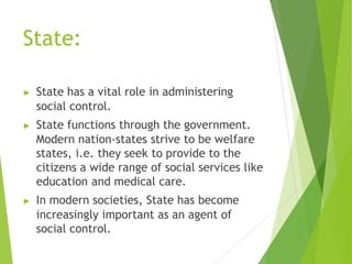 State:
▶ State has a vital role in administering
social control.
▶ State functions through the government.
Modern nation-states strive to be welfare
states, i.e. they seek to provide to the
citizens a wide range of social services like
education and medical care.
▶ In modern societies, State has become
increasingly important as an agent of
social control.
 