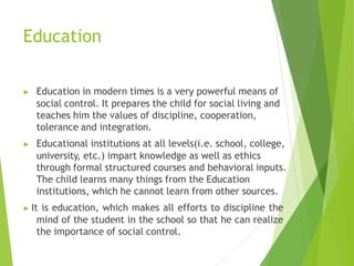 Education
▶ Education in modern times is a very powerful means of
social control. It prepares the child for social living and
teaches him the values of discipline, cooperation,
tolerance and integration.
▶ Educational institutions at all levels(i.e. school, college,
university, etc.) impart knowledge as well as ethics
through formal structured courses and behavioral inputs.
The child learns many things from the Education
institutions, which he cannot learn from other sources.
▶ It is education, which makes all efforts to discipline the
mind of the student in the school so that he can realize
the importance of social control.
 
