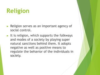 Religion
▶ Religion serves as an important agency of
social control.
▶ It is religion, which supports the folkways
and modes of a society by playing super
natural sanctions behind them. It adopts
negative as well as positive means to
regulate the behavior of the individuals in
society.
 
