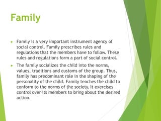 Family
▶ Family is a very important instrument agency of
social control. Family prescribes rules and
regulations that the members have to follow. These
rules and regulations form a part of social control.
▶ The family socializes the child into the norms,
values, traditions and customs of the group. Thus,
family has predominant role in the shaping of the
personality of the child. Family teaches the child to
conform to the norms of the society. It exercises
control over its members to bring about the desired
action.
 