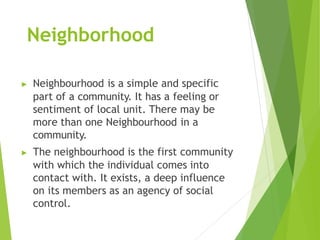 Neighborhood
▶ Neighbourhood is a simple and specific
part of a community. It has a feeling or
sentiment of local unit. There may be
more than one Neighbourhood in a
community.
▶ The neighbourhood is the first community
with which the individual comes into
contact with. It exists, a deep influence
on its members as an agency of social
control.
 