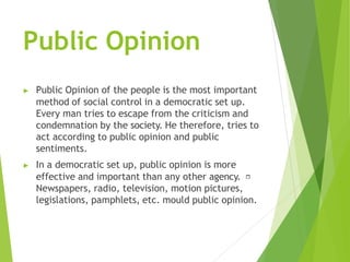 Public Opinion
▶ Public Opinion of the people is the most important
method of social control in a democratic set up.
Every man tries to escape from the criticism and
condemnation by the society. He therefore, tries to
act according to public opinion and public
sentiments.
▶ In a democratic set up, public opinion is more
effective and important than any other agency.
Newspapers, radio, television, motion pictures,
legislations, pamphlets, etc. mould public opinion.
 