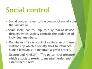 Social control
▶ Social control refers to the control of society over
the individual.
▶ Some social control implies a system of device
through which society controls the activities of
individual members.
▶ Mannheim – “Social control as the sum of those
methods by which a society tries to influence
human behaviour to maintain a given order”.
▶ Ogburn and Nimkoff – “The patterns of pressure
which a society exerts to maintain order and
established rules”.
 