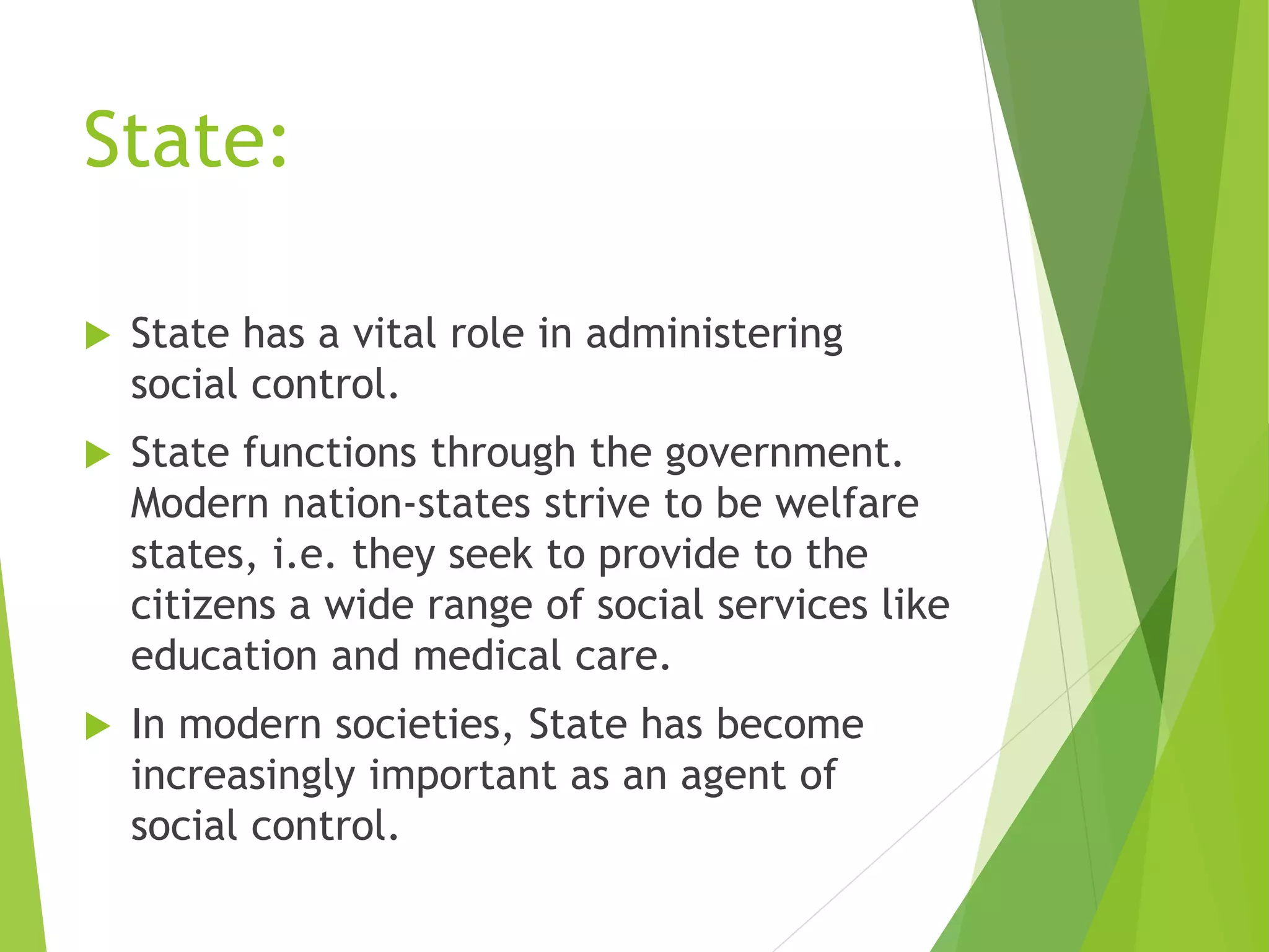 State:
 State has a vital role in administering
social control.
 State functions through the government.
Modern nation-states strive to be welfare
states, i.e. they seek to provide to the
citizens a wide range of social services like
education and medical care.
 In modern societies, State has become
increasingly important as an agent of
social control.
 