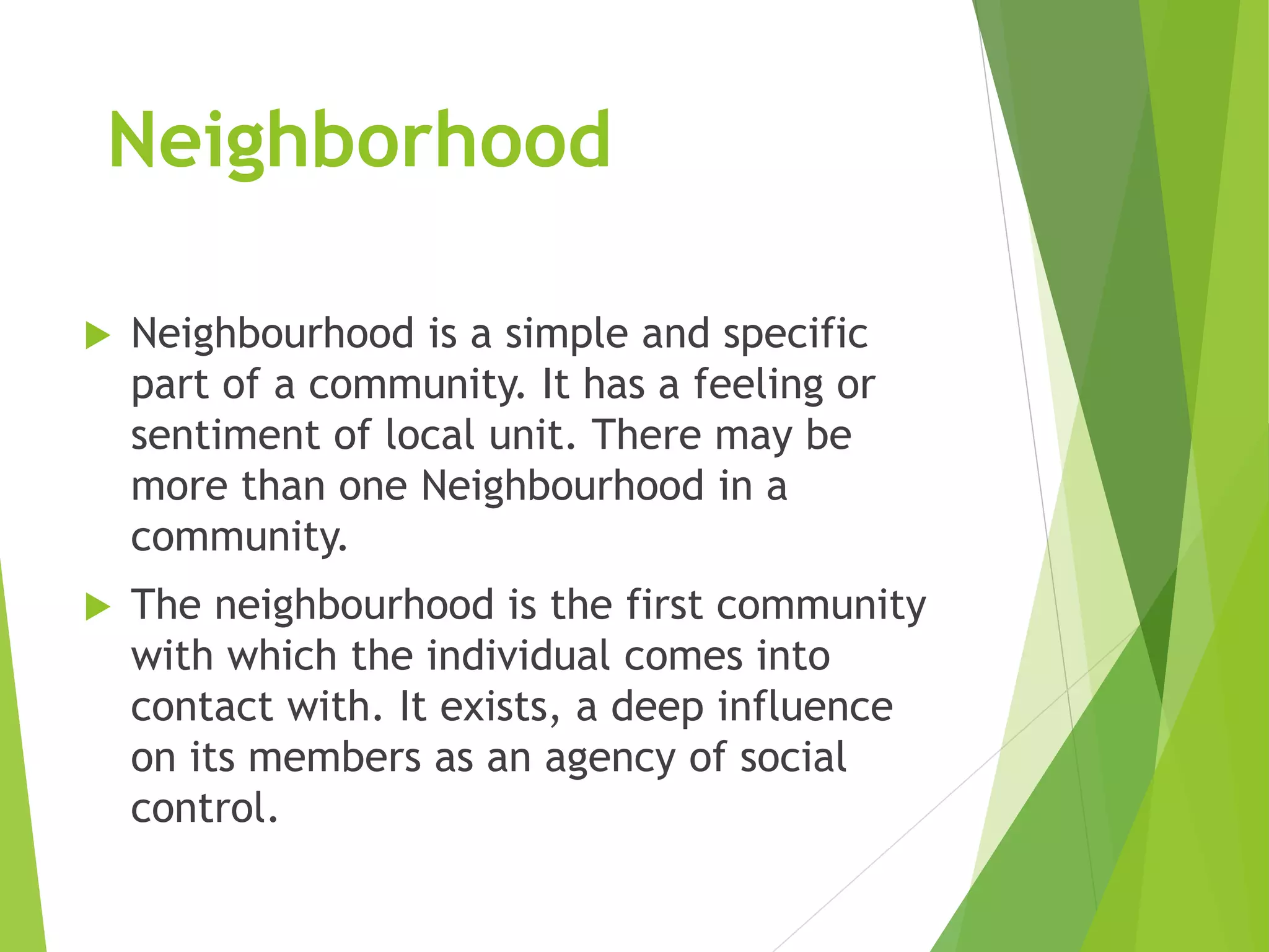 Neighborhood
 Neighbourhood is a simple and specific
part of a community. It has a feeling or
sentiment of local unit. There may be
more than one Neighbourhood in a
community.
 The neighbourhood is the first community
with which the individual comes into
contact with. It exists, a deep influence
on its members as an agency of social
control.
 