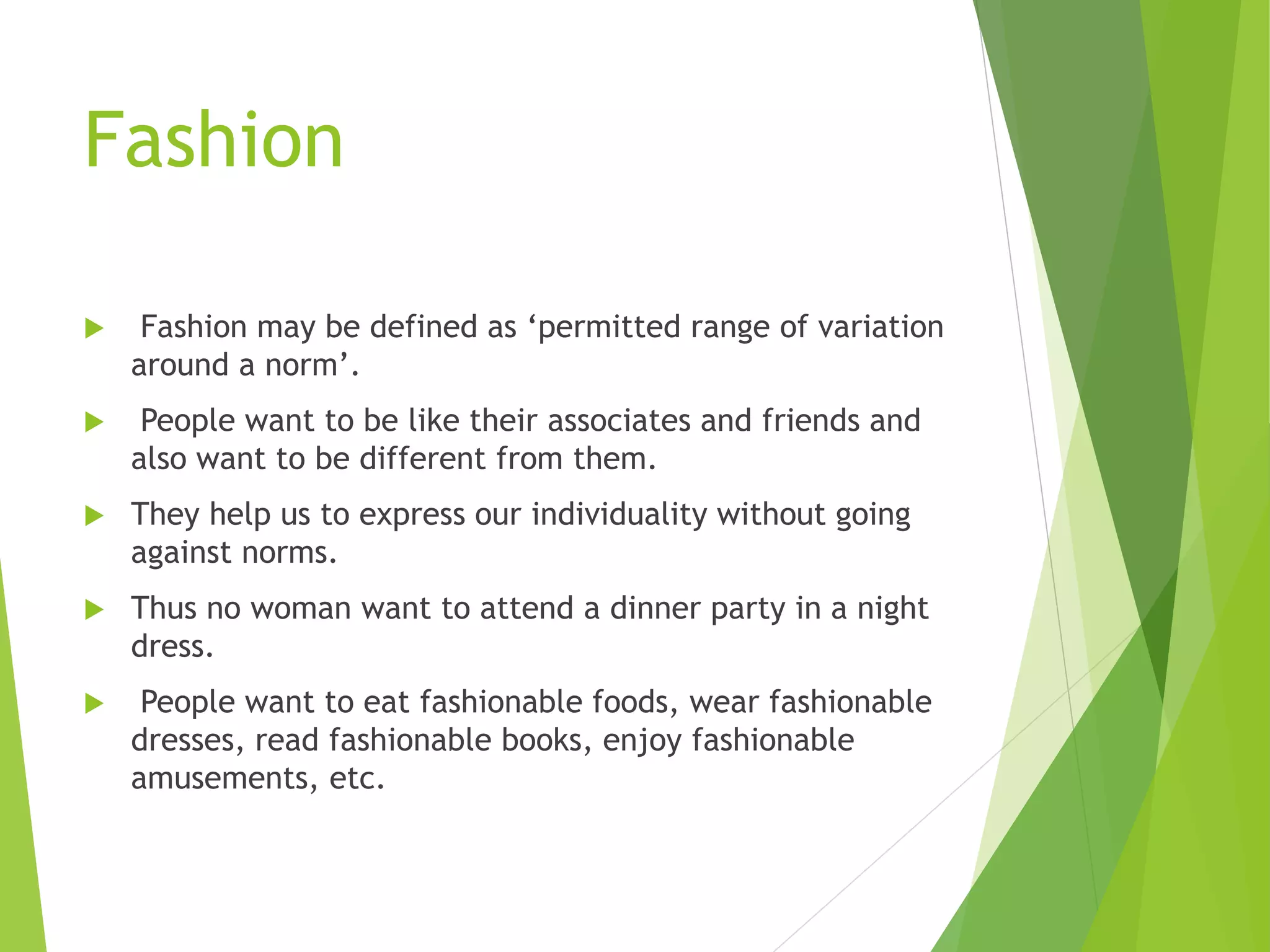 Fashion
 Fashion may be defined as ‘permitted range of variation
around a norm’.
 People want to be like their associates and friends and
also want to be different from them.
 They help us to express our individuality without going
against norms.
 Thus no woman want to attend a dinner party in a night
dress.
 People want to eat fashionable foods, wear fashionable
dresses, read fashionable books, enjoy fashionable
amusements, etc.
 