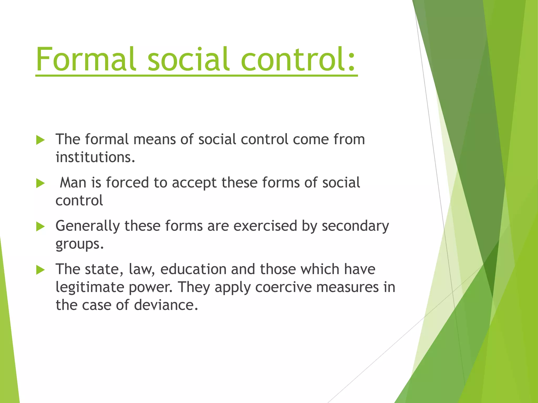 Formal social control:
 The formal means of social control come from
institutions.
 Man is forced to accept these forms of social
control
 Generally these forms are exercised by secondary
groups.
 The state, law, education and those which have
legitimate power. They apply coercive measures in
the case of deviance.
 