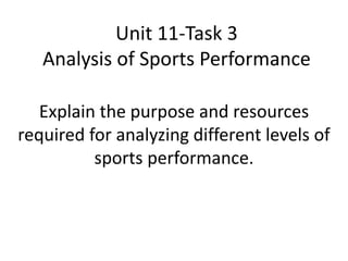 Unit 11-Task 3 
Analysis of Sports Performance 
Explain the purpose and resources 
required for analyzing different levels of 
sports performance. 
 