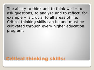 Critical thinking skills:
The ability to think and to think well – to
ask questions, to analyze and to reflect, for
example – is crucial to all areas of life.
Critical thinking skills can be and must be
cultivated through every higher education
program.
 