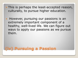 (iv) Pursuing a Passion
 This is perhaps the least-accepted reason,
culturally, to pursue higher education.
 However, pursuing our passions is an
extremely important component of a
healthy, well-lived life. We can figure out
ways to apply our passions as we pursue
them.
 