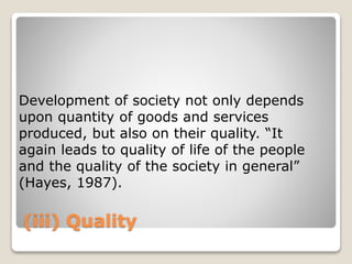 (iii) Quality
Development of society not only depends
upon quantity of goods and services
produced, but also on their quality. “It
again leads to quality of life of the people
and the quality of the society in general”
(Hayes, 1987).
 