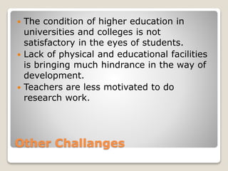 Other Challanges
 The condition of higher education in
universities and colleges is not
satisfactory in the eyes of students.
 Lack of physical and educational facilities
is bringing much hindrance in the way of
development.
 Teachers are less motivated to do
research work.
 