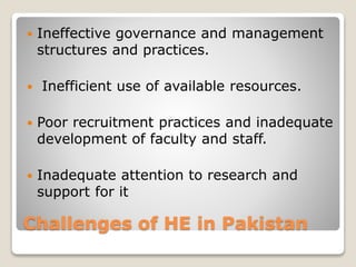 Challenges of HE in Pakistan
 Ineffective governance and management
structures and practices.
 Inefficient use of available resources.
 Poor recruitment practices and inadequate
development of faculty and staff.
 Inadequate attention to research and
support for it
 