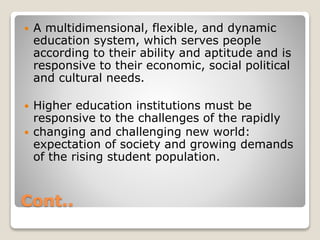 Cont..
 A multidimensional, flexible, and dynamic
education system, which serves people
according to their ability and aptitude and is
responsive to their economic, social political
and cultural needs.
 Higher education institutions must be
responsive to the challenges of the rapidly
 changing and challenging new world:
expectation of society and growing demands
of the rising student population.
 