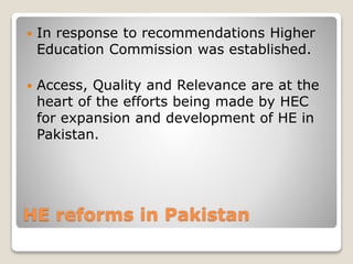 HE reforms in Pakistan
 In response to recommendations Higher
Education Commission was established.
 Access, Quality and Relevance are at the
heart of the efforts being made by HEC
for expansion and development of HE in
Pakistan.
 