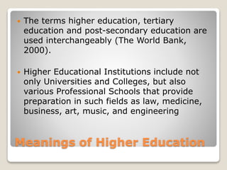 Meanings of Higher Education
 The terms higher education, tertiary
education and post-secondary education are
used interchangeably (The World Bank,
2000).
 Higher Educational Institutions include not
only Universities and Colleges, but also
various Professional Schools that provide
preparation in such fields as law, medicine,
business, art, music, and engineering
 