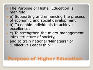 Purpose of Higher Education
 The Purpose of Higher Education is
manifold:
 a) Supporting and enhancing the process
of economic and social development
 b) To enable individuals to achieve
excellence;
 c) To strengthen the micro-management
infra-structure of society,
 and to train national 'Managers" of
"Collective Leadership";
 